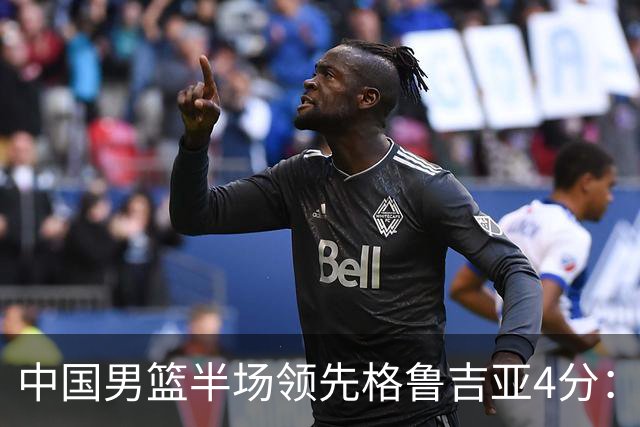 中国男篮半场领先格鲁吉亚4分：双核轮休 廖三宁13分贺希宁9分
