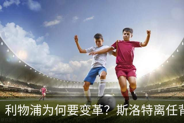 利物浦为何要变革？斯洛特离任背后的深意与未来展望