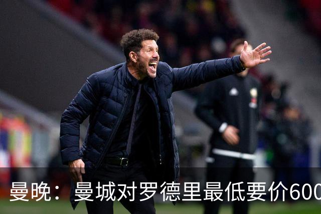 曼晚：曼城对罗德里最低要价6000万镑，不会强行阻止他离开