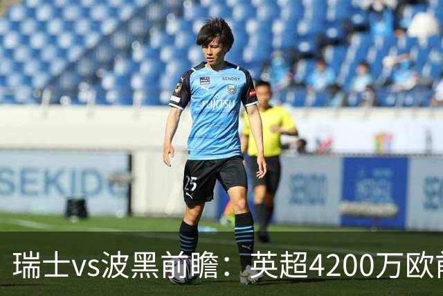 瑞士vs波黑前瞻：英超4200万欧前锋救赎之战，小组最强冲首胜