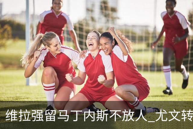 维拉强留马丁内斯不放人 尤文转头谈铃木彩艳和维卡里奥