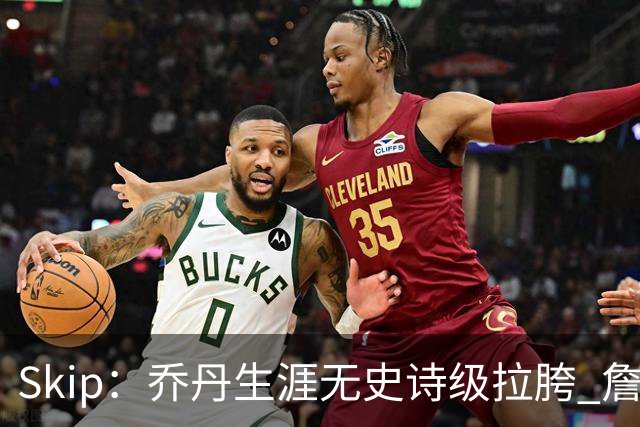 Skip：乔丹生涯无史诗级拉胯 詹姆斯的履历上满是灾难性惨败